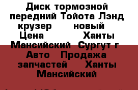 Диск тормозной передний Тойота Лэнд крузер 100, новый. › Цена ­ 3 500 - Ханты-Мансийский, Сургут г. Авто » Продажа запчастей   . Ханты-Мансийский